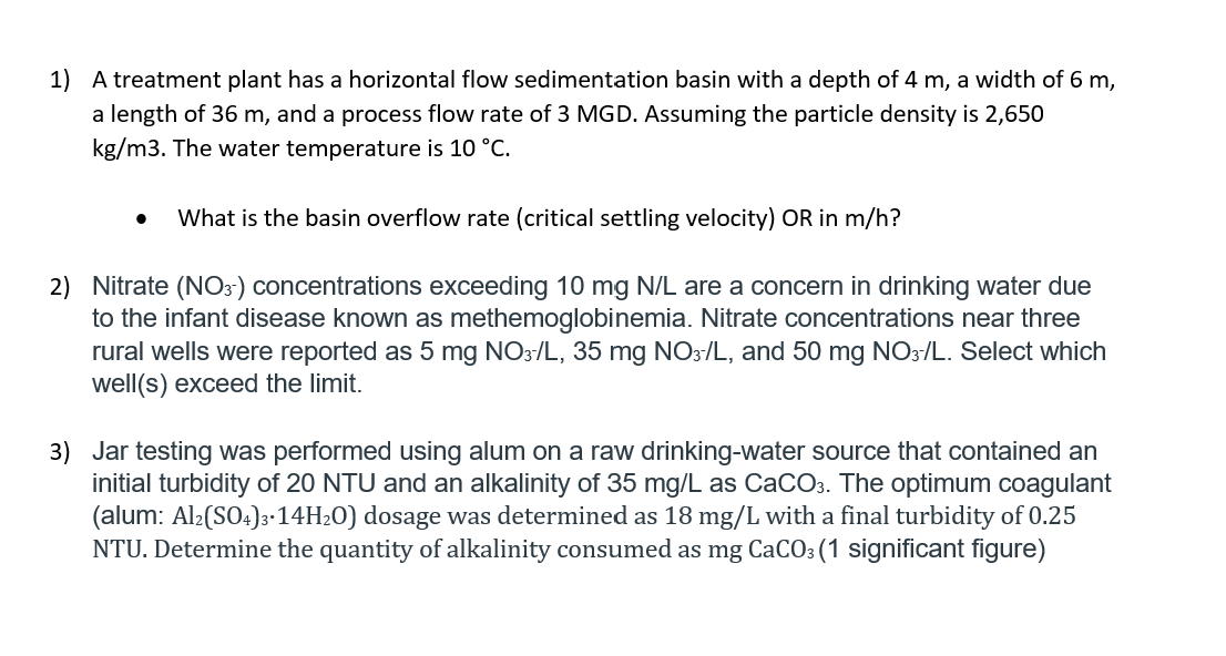 1) A treatment plant has a horizontal flow sedimentation basin with a depth of 4 m, a width of 6 m,
a length of 36 m, and a process flow rate of 3 MGD. Assuming the particle density is 2,650
kg/m3. The water temperature is 10 °C.
What is the basin overflow rate (critical settling velocity) OR in m/h?
2) Nitrate (N03') concentrations exceeding 10 mg N/L are a concern in drinking water due
to the infant disease known as methemoglobinemia. Nitrate concentrations near three
rural wells were reported as 5 mg NO3/L, 35 mg NO3/L, and 50 mg NO3/L. Select which
well(s) exceed the limit.
3) Jar testing was performed using alum on a raw drinking-water source that contained an
initial turbidity of 20 NTU and an alkalinity of 35 mg/L as CaCO3. The optimum coagulant
(alum: Al2(SO4)3-14H20) dosage was determined as 18 mg/L with a final turbidity of 0.25
NTU. Determine the quantity of alkalinity consumed as mg CaCO3 (1 significant figure)
