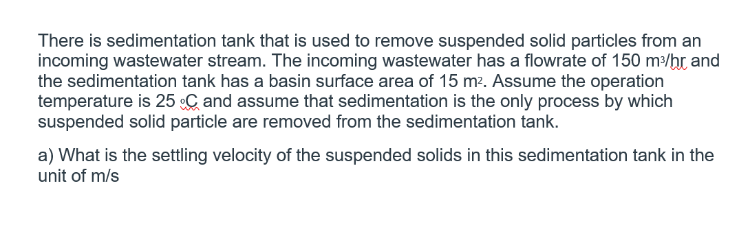 There is sedimentation tank that is used to remove suspended solid particles from an
incoming wastewater stream. The incoming wastewater has a flowrate of 150 m³/hr and
the sedimentation tank has a basin surface area of 15 m2. Assume the operation
temperature is 25 C and assume that sedimentation is the only process by which
suspended solid particle are removed from the sedimentation tank.
a) What is the settling velocity of the suspended solids in this sedimentation tank in the
unit of m/s
