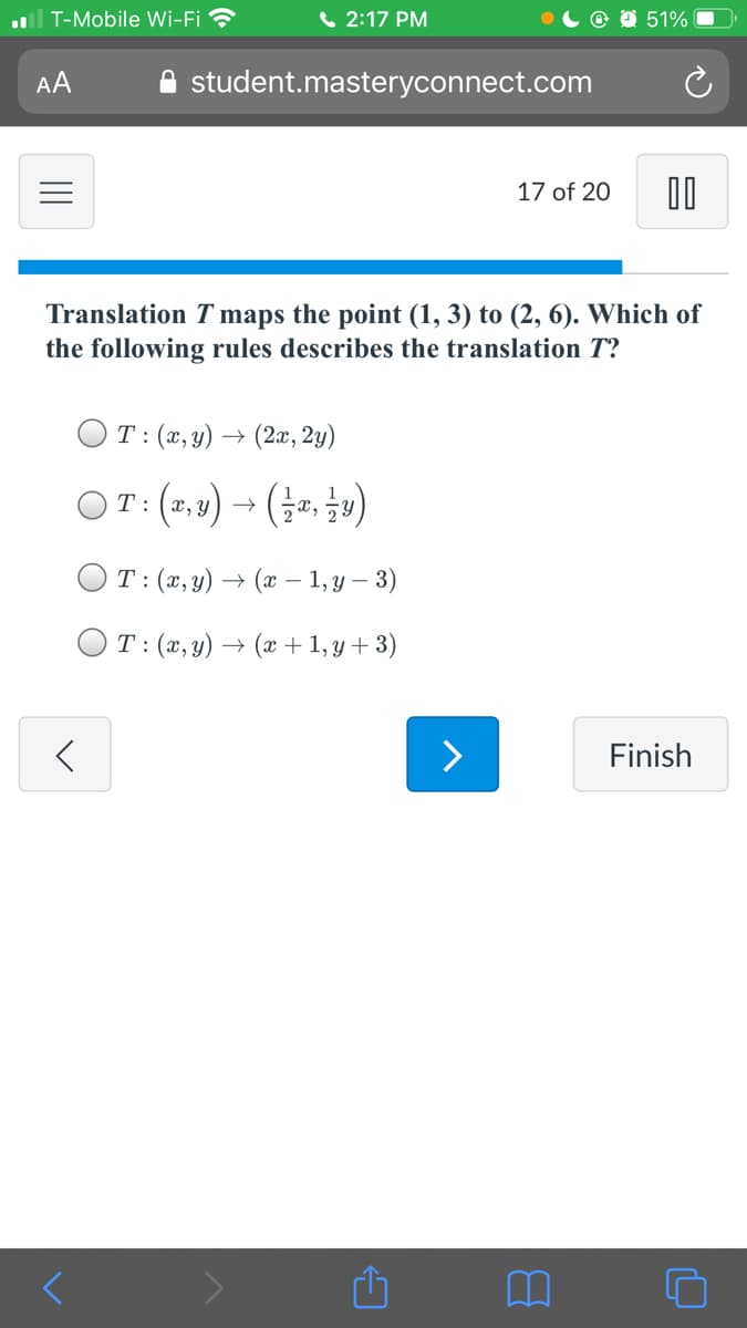 l T-Mobile Wi-Fi
( 2:17 PM
O 51%
AA
student.masteryconnect.com
17 of 20
Translation T maps the point (1, 3) to (2, 6). Which of
the following rules describes the translation T?
OT:(x,y) → (2x, 2y)
OT: (2,4) → (, »)
T: (x,y) → (x – 1, y –
3)
T:(x,y) → (x + 1, y + 3)
>
Finish
