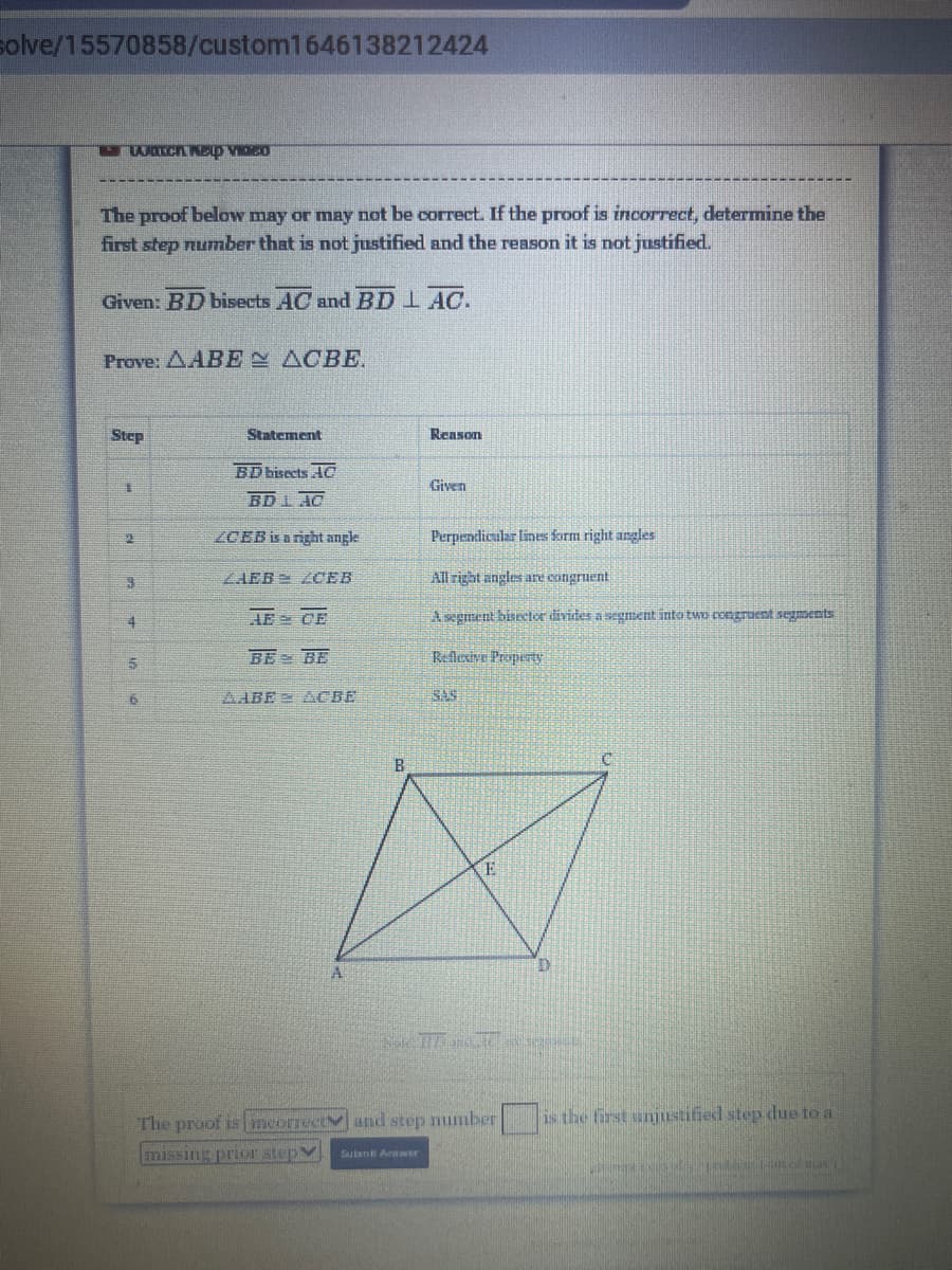 solve/15570858/custom1646138212424
The proof below may or may not be correct. If the proof is incorrect, determine the
first step number that is not justified and the reason it is not justified.
Given: BD bisects AC andBD 1 AC.
Prove: AABE ACBE.
Step
Statement
Reason
BD bisects AC
Given
BD1AC
ZCEB is a nght angle
Perpendicular lines form right angles
ZAEB ZCEB
All right angles are congruent
AE CE
Axgeent bisetor divites a segment into tun ceegraent segents
BE BE
Reflexive Property
AABE A CBE
SAS
E
D.
The proof is imeorrectv and step number
is the first ujustified step due to a
missing prior stepV
Sutunt Arawr
