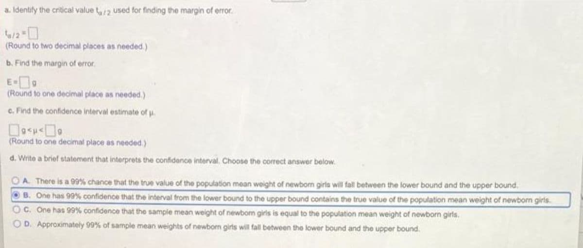 a. Identify the critical value a/2 used for finding the margin of error
¹/2 =
(Round to two decimal places as needed.)
b. Find the margin of error.
E-9
(Round to one decimal place as needed.)
c. Find the confidence interval estimate of u.
<<
(Round to one decimal place as needed.)
d. Write a brief statement that interprets the confidence interval. Choose the correct answer below.
OA. There is a 99% chance that the true value of the population mean weight of newborn girls will fall between the lower bound and the upper bound.
ⒸB. One has 99% confidence that the interval from the lower bound to the upper bound contains the true value of the population mean weight of newborn girls.
OC. One has 99% confidence that the sample mean weight of newborn girls is equal to the population mean weight of newborn girls.
OD. Approximately 99% of sample mean weights of newborn girls will fall between the lower bound and the upper bound.