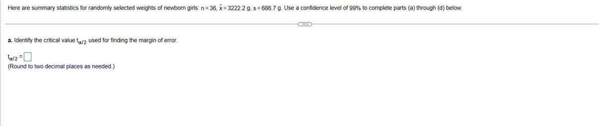 Here are summary statistics for randomly selected weights of newborn girls: n=36, x= 3222.2 g, s= 686.7 g. Use a confidence level of 99% to complete parts (a) through (d) below.
a. Identify the critical value to/2 used for finding the margin of error.
ta/2=0
(Round to two decimal places as needed.)