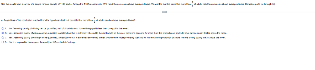 Use the results from a survey of a simple random sample of 1182 adults. Among the 1182 respondents, 71% rated themselves as above average drivers. We want to test the claim that more than of adults rate themselves as above average drivers. Complete parts (a) through (e).
a. Regardless of the conclusion reached from the hypothesis test, is it possible that more than of adults can be above average drivers?
O A. No. Assuming quality of driving can be quantified, half of all adults must have driving quality less than or equal to the mean.
OB. Yes. Assuming quality of driving can be quantified, a distribution that extremely skewed to the right would be the most promising scenario for more than this proportion of adults to have driving quality that is above the mean.
O C. Yes. Assuming quality of driving can be quantified, a distribution that is extremely skewed to the left would be the most promising scenario for more than this proportion of adults to have driving quality that is above the mean.
O D. No. It is impossible to compare the quality of different adults' driving.