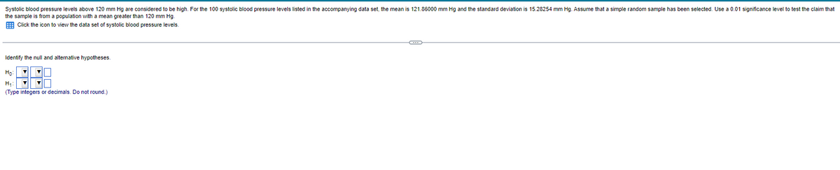 Systolic blood pressure levels above 120 mm Hg are considered to be high. For the 100 systolic blood pressure levels listed in the accompanying data set, the mean is 121.86000 mm Hg and the standard deviation is 15.28254 mm Hg. Assume that simple random sample has been selected. Use a 0.01 significance level to test the claim that
the sample is from a population with a mean greater than 120 mm Hg.
Click the icon to view the data set of systolic blood pressure levels.
Identify the null and alternative hypotheses.
Ho:
H₁:
(Type integers or decimals. Do not round.)