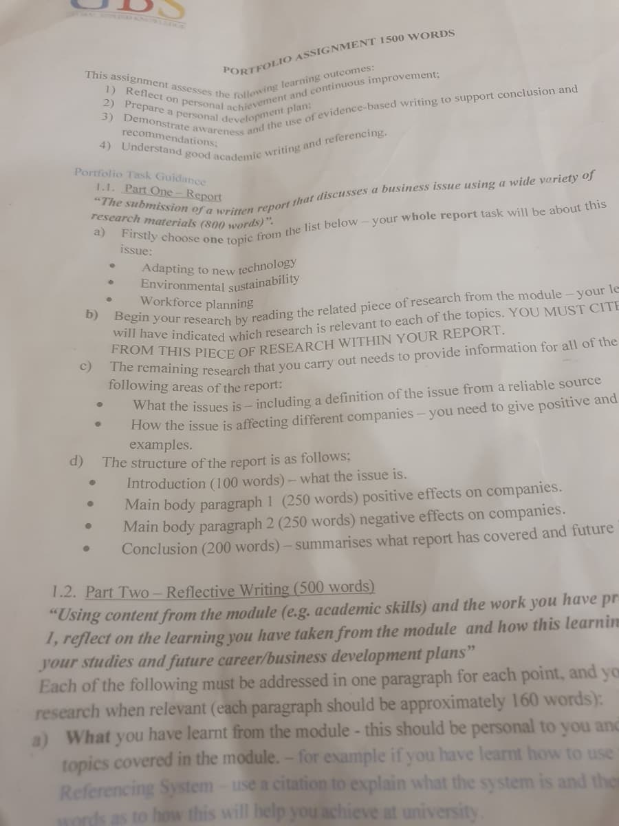 This assignment assesses the following learning outcomes:
2) Prepare a personal development plan:
PORTFOLIO ASSIGNMENT 1500 WORDS
recommendations;
Portfolio Task Guidance
1.1. Part One-Report
research materials (800 words)".
a)
issue:
Adapting to new technology
Environmental sustainability
Workforce planning
b)
will have indicated which research is relevant to each of the topics. YOU MUST CITE
e remaining research that you carry out needs to provide information for all of the
following areas of the report:
c)
How the issue is affecting different companies - you need to give positive and
examples.
The structure of the report is as follows;
Introduction (100 words)- what the issue is.
Main body paragraph 1 (250 words) positive effects on companies.
Main body paragraph 2 (250 words) negative effects on companies.
Conclusion (200 words)- summarises what report has covered and future
What the issues is - including a definition of the issue from a reliable source
d)
1.2. Part Two - Reflective Writing (500 words)
"Using content from the module (e.g. academic skills) and the work you have pr
1, reflect on the learning you have taken from the module and how this learnin
your studies and future career/business development plans"
Each of the following must be addressed in one paragraph for each point, and yo
research when relevant (each paragraph should be approximately 160 words):
a) What you have learnt from the module - this should be personal to you and
topics covered in the module.- for example if you have learnt how to use
Referencing System-use a citation to explain what the system is and the
words as to how this will help you achieve at university.
