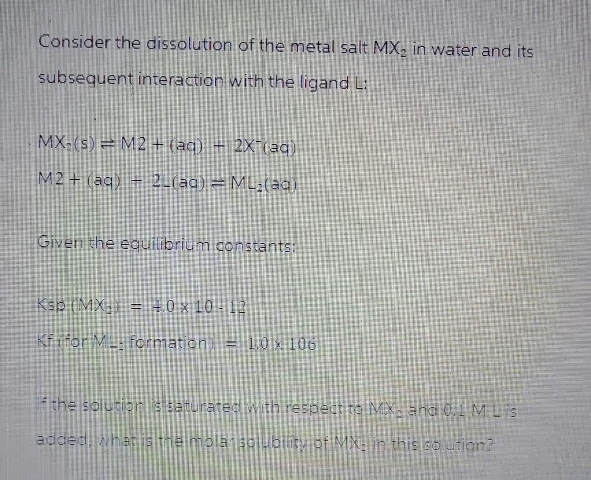 Consider the dissolution of the metal salt MX2 in water and its
subsequent interaction with the ligand L:
MX-(s) M2 + (aq) + 2X(aq)
M2+(aq) + 2L(aq) = ML:(aq)
Given the equilibrium constants:
Ksp (MX) = 4.0 x 10-12
Kf (for ML formation) = 1.0 x 106
If the solution is saturated with respect to MX, and 0.1 M L is
added, what is the molar solubility of MX, in this solution?