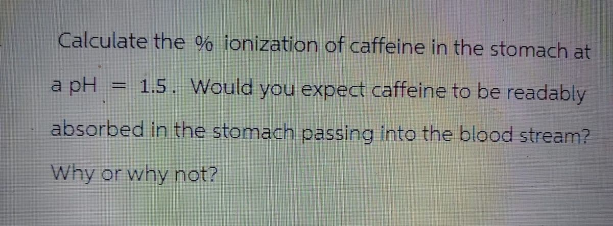 Calculate the % ionization of caffeine in the stomach at
a pH = 1.5. Would you expect caffeine to be readably
absorbed in the stomach passing into the blood stream?
Why or why not?