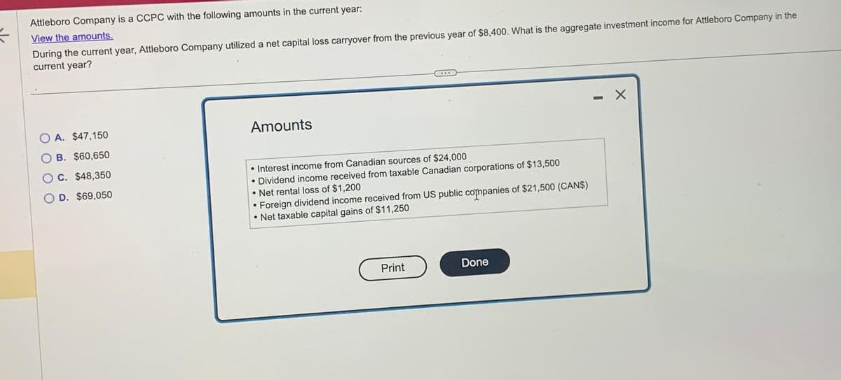 #
Attleboro Company is a CCPC with the following amounts in the current year:
View the amounts.
During the current year, Attleboro Company utilized a net capital loss carryover from the previous year of $8,400. What is the aggregate investment income for Attleboro Company in the
current year?
OA. $47,150
OB. $60,650
C. $48,350
D. $69,050
Amounts
• Interest income from Canadian sources of $24,000
Dividend income received from taxable Canadian corporations of $13,500
• Net rental loss of $1,200
Foreign dividend income received from US public companies of $21,500 (CAN$)
• Net taxable capital gains of $11,250
●
Print
Done
-
X