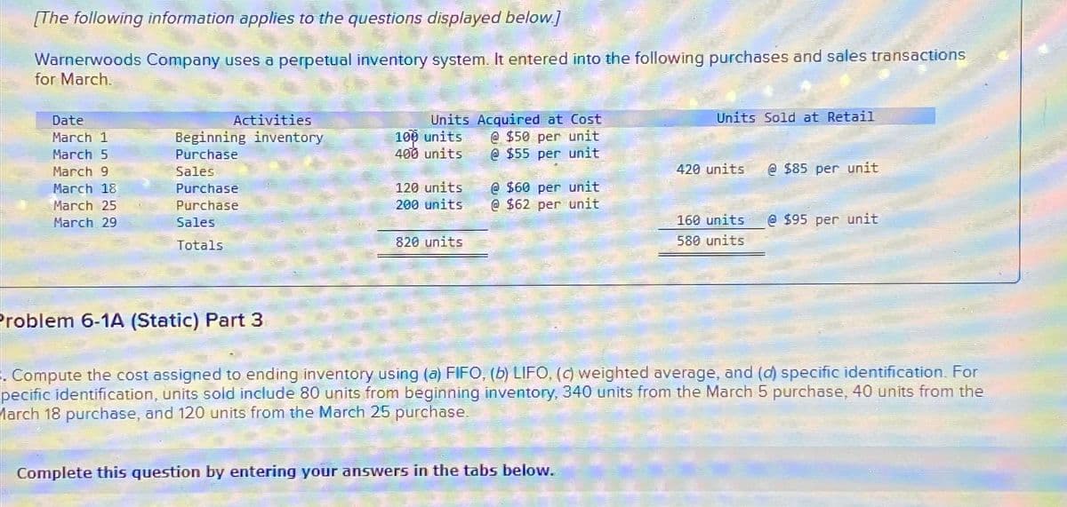 [The following information applies to the questions displayed below.]
Warnerwoods Company uses a perpetual inventory system. It entered into the following purchases and sales transactions
for March.
Date
March 1
March 5
March 9
March 18
March 25
March 29
Activities
Beginning inventory
Purchase
Sales
Purchase
Purchase
Sales
Totals
Problem 6-1A (Static) Part 3
Units Acquired at Cost
@ $50 per unit
@$55 per unit
100 units
400 units
120 units
200 units
820 units
@ $60 per unit
@ $62 per unit
Units Sold at Retail
Complete this question by entering your answers in the tabs below.
420 units
160 units
580 units
@$85 per unit
@$95 per unit
. Compute the cost assigned to ending inventory using (a) FIFO, (b) LIFO, (c) weighted average, and (d) specific identification. For
pecific identification, units sold include 80 units from beginning inventory, 340 units from the March 5 purchase, 40 units from the
March 18 purchase, and 120 units from the March 25 purchase.