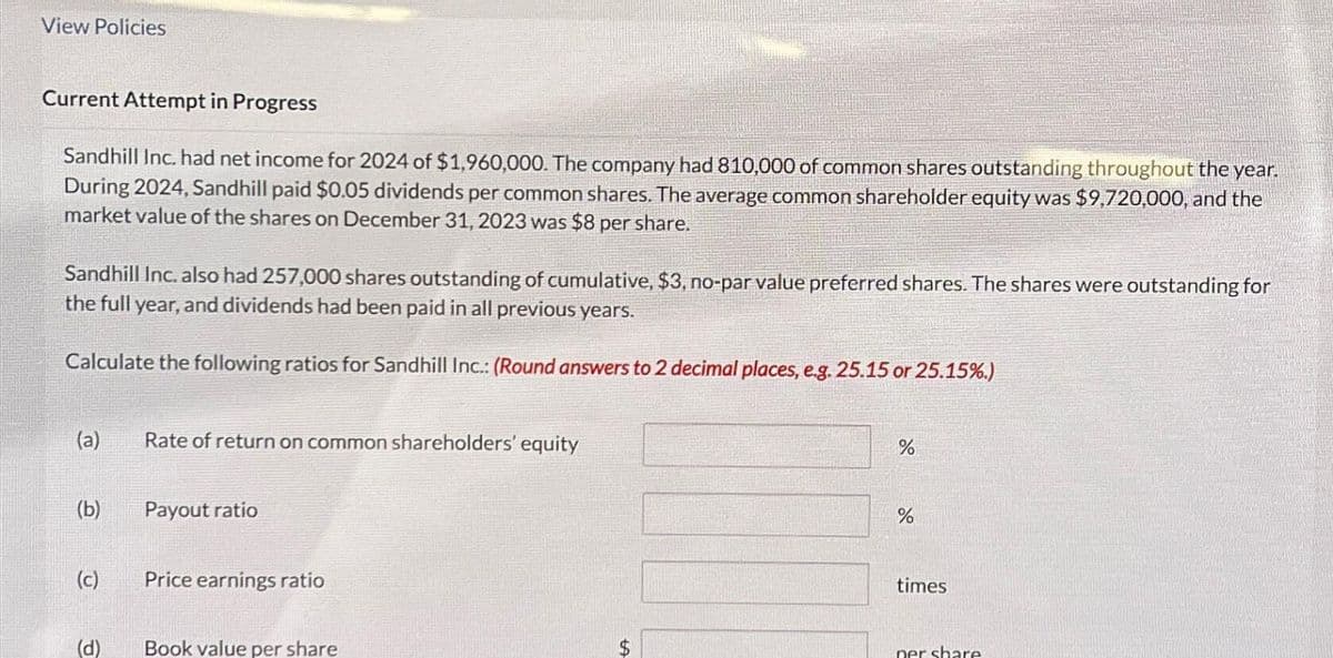 View Policies
Current Attempt in Progress
Sandhill Inc. had net income for 2024 of $1,960,000. The company had 810,000 of common shares outstanding throughout the year.
During 2024, Sandhill paid $0.05 dividends per common shares. The average common shareholder equity was $9,720,000, and the
market value of the shares on December 31, 2023 was $8 per share.
Sandhill Inc. also had 257,000 shares outstanding of cumulative, $3, no-par value preferred shares. The shares were outstanding for
the full year, and dividends had been paid in all previous years.
Calculate the following ratios for Sandhill Inc.: (Round answers to 2 decimal places, e.g. 25.15 or 25.15%.)
(a)
(b)
(c)
(d)
Rate of return on common shareholders' equity
Payout ratio
Price earnings ratio
Book value per share
$
%
%
times
per share