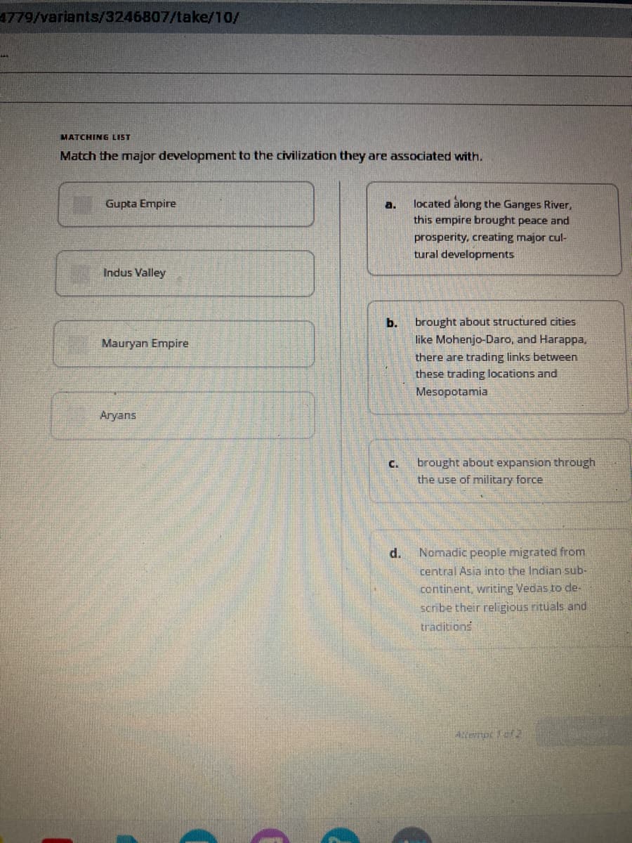 4779/variants/3246807/take/10/
MATCHING LIST
Match the major development to the civilization they are associated with.
Gupta Empire
Indus Valley
Mauryan Empire
Aryans
a.
b.
located along the Ganges River,
this empire brought peace and
prosperity, creating major cul-
tural developments
d.
brought about structured cities
like Mohenjo-Daro, and Harappa,
there are trading links between
these trading locations and
Mesopotamia
C. brought about expansion through
the use of military force
Nomadic people migrated from
central Asia into the Indian sub-
continent, writing Vedas to de-
scribe their religious rituals and
traditions
Attermol 1 012