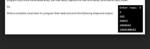 Q2
Enter rows:
Write a complete visual besic 6.o program that reads and print the following shape and output
2
242
24642
2468642
2468108642
