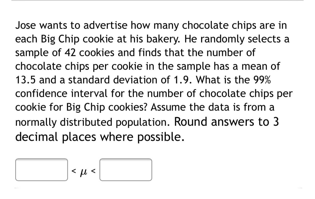 Jose wants to advertise how many chocolate chips are in
each Big Chip cookie at his bakery. He randomly selects a
sample of 42 cookies and finds that the number of
chocolate chips per cookie in the sample has a mean of
13.5 and a standard deviation of 1.9. What is the 99%
confidence interval for the number of chocolate chips per
cookie for Big Chip cookies? Assume the data is from a
normally distributed population. Round answers to 3
decimal places where possible.
