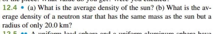 12.4 (a) What is the average density of the sun? (b) What is the av-
erage density of a neutron star that has the same mass as the sun but a
radius of only 20.0 km?
125
unifernn lood cnhere ond o uniform ol1uminunn ephore bove

