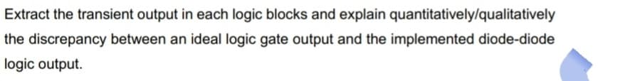 Extract the transient output in each logic blocks and explain quantitatively/qualitatively
the discrepancy between an ideal logic gate output and the implemented diode-diode
logic output.
