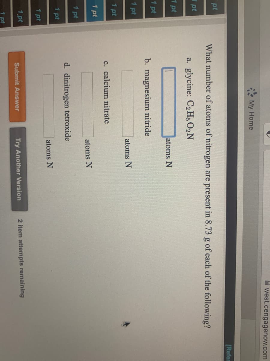 west.cengagenow.com
My Home
[Refer
pt
What number of atoms of nitrogen are present in 8.73 g of each of the following?
pt
a. glycine: C2 H; 02N
1 pt
atoms N
1 pt
b. magnesium nitride
1 pt
atoms N
1 pt
c. calcium nitrate
1 pt
atoms N
1 pt
d. dinitrogen tetroxide
1 pt
atoms N
1 pt
1.pt
2 item attempts remaining
Submit Answer
Try Another Version
1 pt
