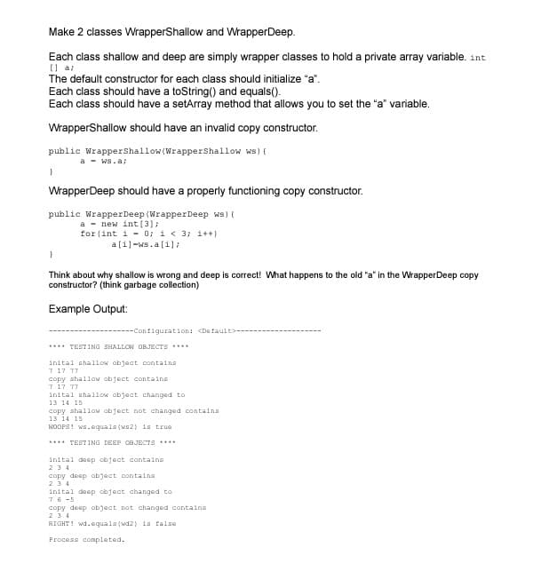 Make 2 classes WrapperShallow and WrapperDeep.
Each class shallow and deep are simply wrapper classes to hold a private array variable. int
(| a;
The default constructor for each class should initialize "a".
Each class should have a toString() and equals().
Each class should have a setArray method that allows you to set the "a" variable.
WrapperShallow should have an invalid copy constructor.
public Wrappershallow(Wrappershallow ws) {
a - ws.a;
WrapperDeep should have a properly functioning copy constructor.
public WrapperDeep (Wrapper Deep ws) {
a - new int(3);
for (int i - 0; i< 3; i++)
a[i]-ws.a(i]:
Think about why shallow is wrong and deep is correct! What happens to the old "a" in the WrapperDeep copy
constructor? (think garbage collection)
Example Output:
---Configuration: <Default>---
**** TEST ING SHALLOW OBJECTS
inital shallow obact containa
7 17 77
copy ahallow object containe
7 17 77
inital shallow object changed to
13 14 15
copy ahallow object not changed contains
13 14 15
WOOFS! ws.cquals (ws2) is true
**** TESTING DEEP OBJECTS ****
inital deep object contains
234
copy deep object containa
234
inital deep object changed to
76 -5
copy deep objact not changed containa
234
RIGHT! wd.equals (wd2) is false
Process conpleted.
