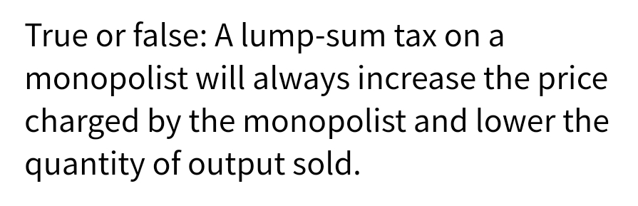 True or false: A lump-sum tax on a
monopolist will always increase the price
charged by the monopolist and lower the
quantity of output sold.
