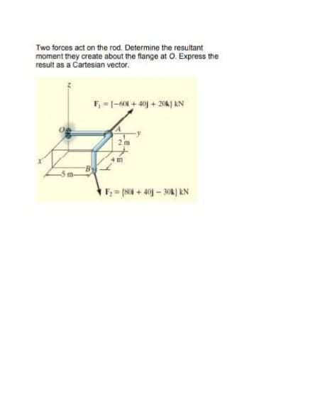 Two forces act on the rod. Determine the resuitant
moment they create about the flange at O. Express the
result as a Cartesian vector.
=|-N + 4n + 204 AN
F=s + 4 - 30k) KN
