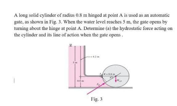 A long solid cylinder of radius 0.8 m hinged at point A is used as an automatic
gate, as shown in Fig. 3. When the water level reaches 5 m. the gate opens by
turning about the hinge at point A. Determine (a) the hydrostatic force acting on
the cylinder and its line of action when the gate opens.
R-05
05
Fig. 3