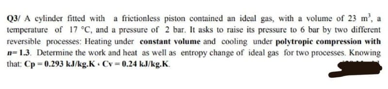 Q3/ A cylinder fitted with a frictionless piston contained an ideal gas, with a volume of 23 m², a
temperature of 17 °C, and a pressure of 2 bar. It asks to raise its pressure to 6 bar by two different
reversible processes: Heating under constant volume and cooling under polytropic compression with
n=1.3. Determine the work and heat as well as entropy change of ideal gas for two processes. Knowing
that: Cp = 0.293 kJ/kg.K Cv = 0.24 kJ/kg.K.
4