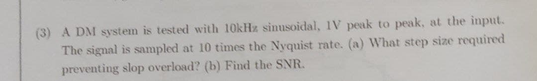 (3) A DM system is tested with 10kHz sinusoidal, IV peak to peak, at the input.
The signal is sampled at 10 times the Nyquist rate. (a) What step size required
preventing slop overload? (b) Find the SNR.