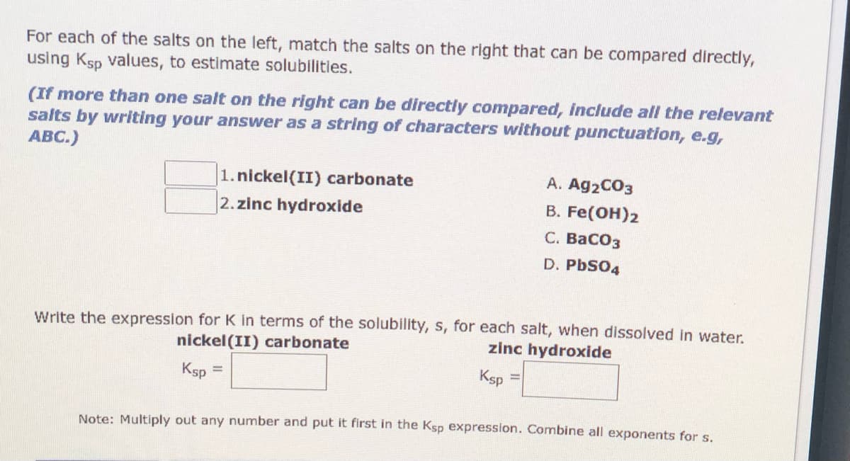 For each of the salts on the left, match the salts on the right that can be compared directly,
using Ksp values, to estimate solubilitles.
(If more than one salt on the right can be directly compared, include all the relevant
salts by writing your answer as a string of characters without punctuation, e.g,
ABC.)
1.nickel(II) carbonate
2. zinc hydroxide
A. Ag2CO3
В. Fe(Он)2
С. ВасОз
D. PbSO4
Write the expression for K in terms of the solublity, s, for each salt, when dissolved in water.
nickel(II) carbonate
zinc hydroxide
Ksp =
Ksp
!!
Note: Multiply out any number and put it first in the Ksp expression. Combine all exponents for s.
