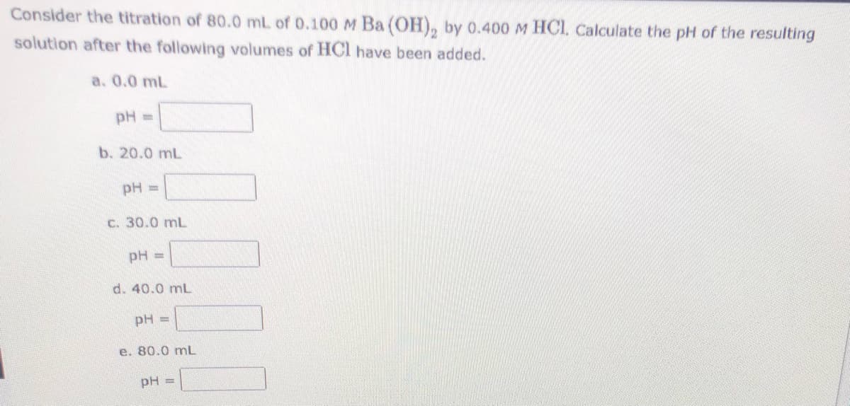 Consider the titration of 80.0 mL of 0.100 M Ba (OH), by 0.400 M HCI. Calculate the pH of the resulting
solution after the following volumes of HCl have been added.
a. 0.0 mL
pH =
b. 20.0 mL
pH =
C. 30.0 mL
pH =
d. 40.0 mL
pH =
e. 80.0 mL
pH =
