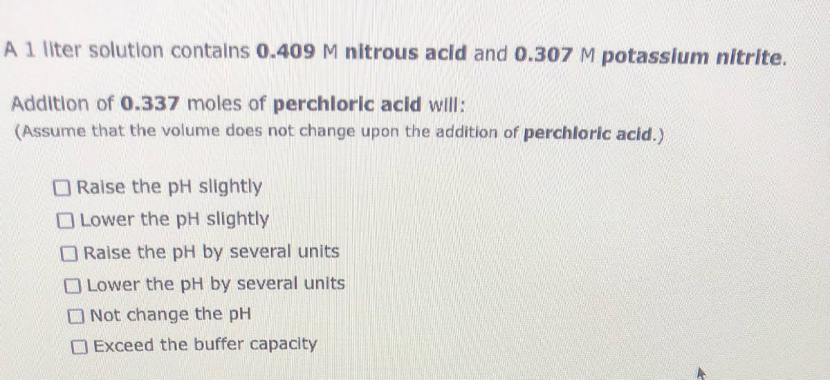 A1 liter solution contains 0.409 M nitrous acid and 0.307 M potassium nitrite.
Addition of 0.337 moles of perchloric acid willl:
(Assume that the volume does not change upon the addition of perchloric acid.)
O Raise the pH slightly
O Lower the pH slightly
ORaise the pH by several units
OLower the pH by several units
O Not change the pH
O Exceed the buffer capacity
