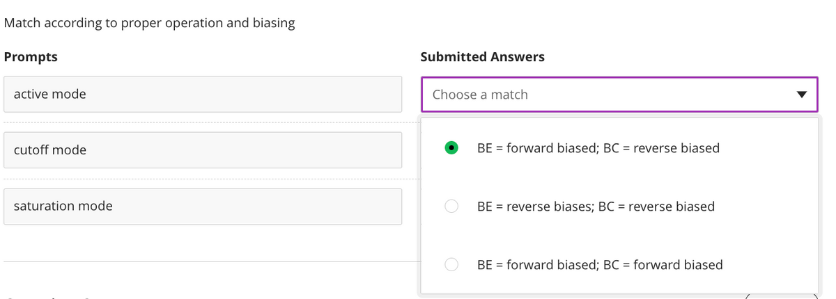 Match according to proper operation and biasing
Prompts
Submitted Answers
active mode
Choose a match
cutoff mode
BE = forward biased; BC = reverse biased
saturation mode
BE = reverse biases; BC = reverse biased
BE = forward biased; BC = forward biased
