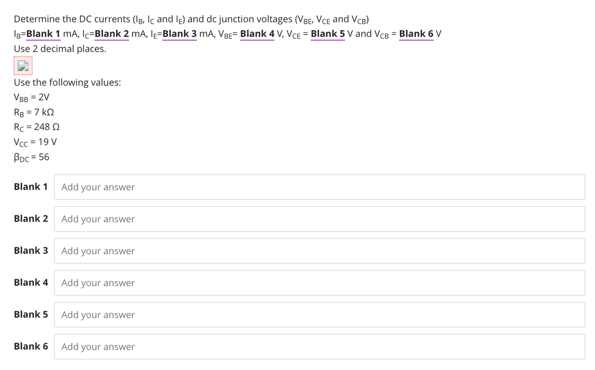 Determine the DC currents (IB, Ic and lĘ) and dc junction voltages (VBE, VCE and VCB)
Ig=Blank 1 mA, Ic=Blank 2 mA, IĘ=Blank 3 mA, VBE= Blank 4 V, VCE = Blank 5 V and VCB = Blank 6 V
Use 2 decimal places.
Use the following values:
VBB = 2V
RB = 7 kQ
Rc = 248 Q
Vcc = 19 V
BDc = 56
Blank 1
Add your answer
Blank 2
Add your answer
Blank 3
Add your answer
Blank 4
Add your answer
Blank 5
Add your answer
Blank 6
Add your answer

