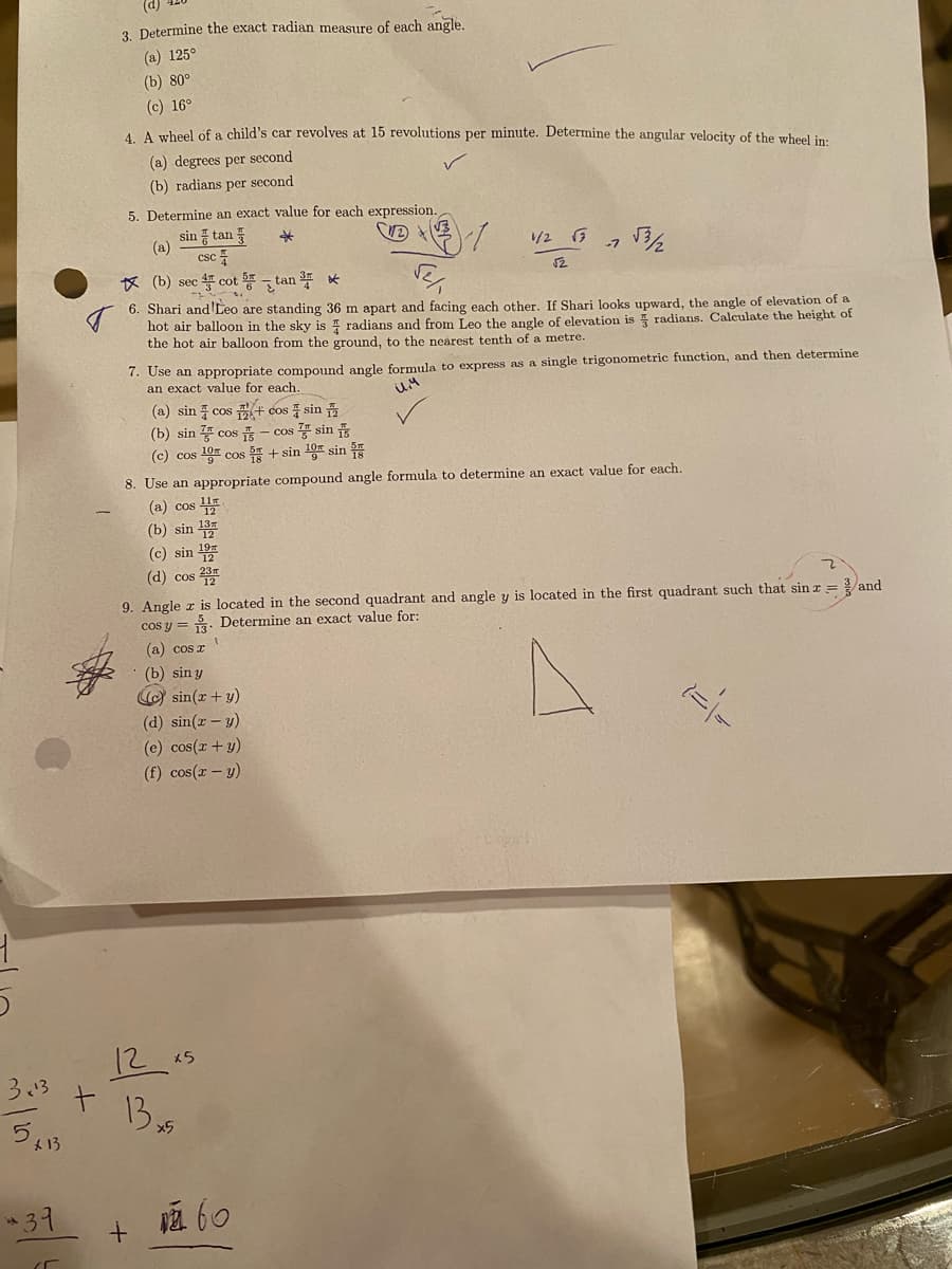 3x¹3
5,₁
x 13
*39
(5
t
3. Determine the exact radian measure of each angle.
(a) 125°
(b) 80°
(c) 16°
4. A wheel of a child's car revolves at 15 revolutions per minute. Determine the angular velocity of the wheel in:
(a) degrees per second
(b) radians per second
5. Determine an exact value for each expression.
sin tan
*
(a)
csc
(b) sec 4 cot 5tan ³
6. Shari and 'Leo are standing 36 m apart and facing each other. If Shari looks upward, the angle of elevation of a
hot air balloon in the sky is radians and from Leo the angle of elevation is radians. Calculate the height of
the hot air balloon from the ground, to the nearest tenth of a metre.
(a) sin cos + cos sin
7. Use an appropriate compound angle formula to express as a single trigonometric function, and then determine
an exact value for each.
il.4
(b) sin cos
(c) cos 10 cos
1/2 √ 7
√2
(d) sin(x - y)
(e) cos(x + y)
(f) cos(x - y)
√3/2
- cos sin s
+ sin 10 sin
8. Use an appropriate compound angle formula to determine an exact value for each.
(a) cos 1
(b) sin 13
(c) sin ¹9
(d) cos 2
12x5
13x5
9. Angle z is located in the second quadrant and angle y is located in the first quadrant such that sin z = and
cos y Determine an exact value for:
(a) cos r
(b) sin y
(c) sin(x + y)
60