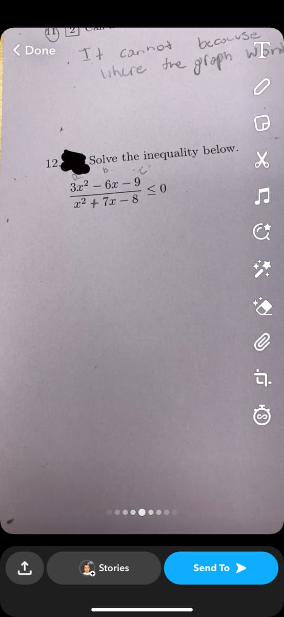 < Done
12.
It cannot
where the
Solve the inequality below.
b
3x² - 6x - 9
x² + 7x-8
Stories
because
graph
≤0
Send To >
WEn
X
♫
&