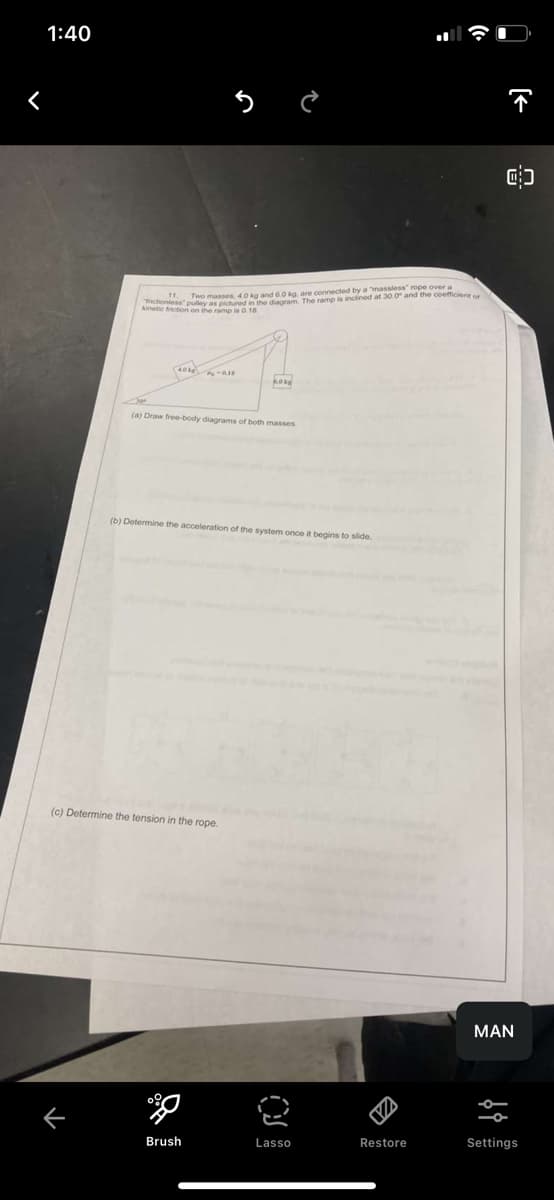 1:40
<
K
11.
Two masses, 4.0 kg and 6.0 kg. are connected by a "massless" rope over a
coniess pulley as pictured in the diagram. The ramp is inclined at 30.0° and the coefficient or
kinetic friction on the ramp is 0.18
40k
P-0.18
(a) Draw free-body diagrams of both masses
(c) Determine the tension in the rope.
KOLE
0%
Brush
(b) Determine the acceleration of the system once it begins to slide.
¿
Lasso
VA
Restore
↑
8
MAN
Settings