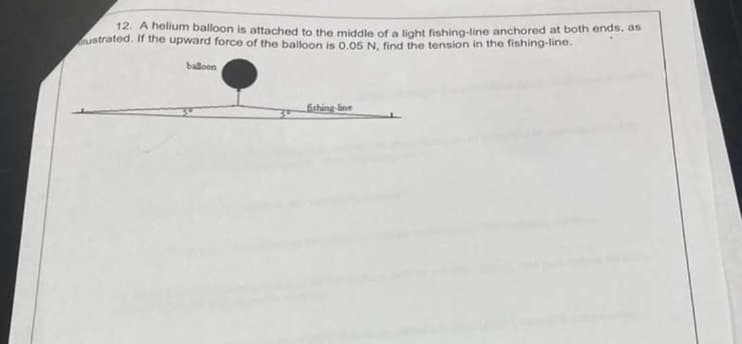 12. A helium balloon is attached to the middle of a light fishing-line anchored at both ends, as
ustrated. If the upward force of the balloon is 0.05 N, find the tension in the fishing-line.
balloon
fishing-line