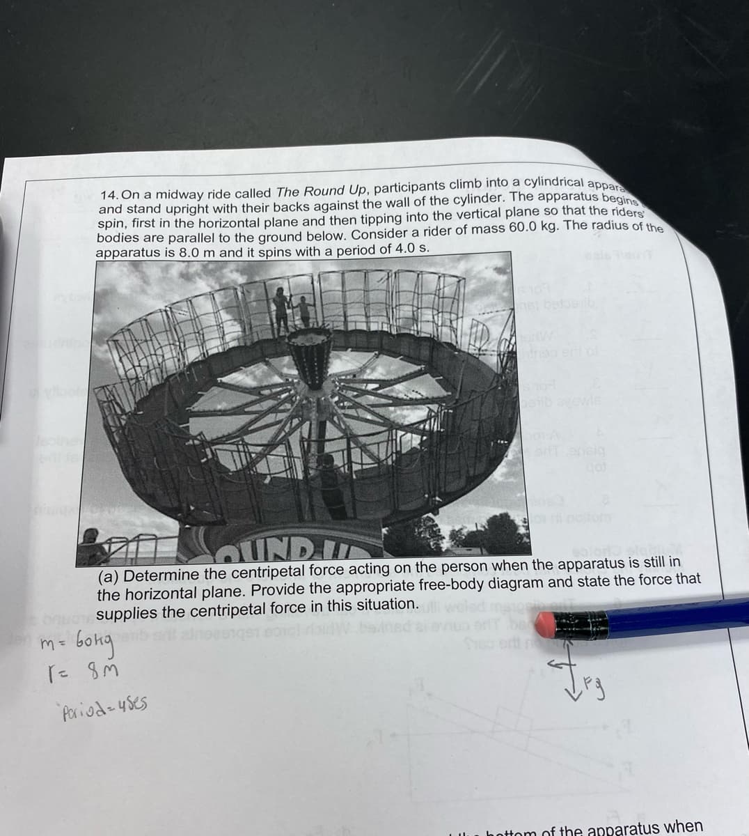 14. On a midway ride called The Round Up, participants climb into a cylindrical appar
and stand upright with their backs against the wall of the cylinder. The apparatus begins
spin, first in the horizontal plane and then tipping into the vertical plane so that the riders
bodies are parallel to the ground below. Consider a rider of mass 60.0 kg. The radius of the
apparatus is 8.0 m and it spins with a period of 4.0 s.
22000
m = 6ong
r = 8M
met betos ib
Period-uses
boib ayewle
SOUND I
(a) Determine the centripetal force acting on the person when the apparatus is still in
the horizontal plane. Provide the appropriate free-body diagram and state the force that
supplies the centripetal force in this situation.
erf ensig
bottom of the apparatus when