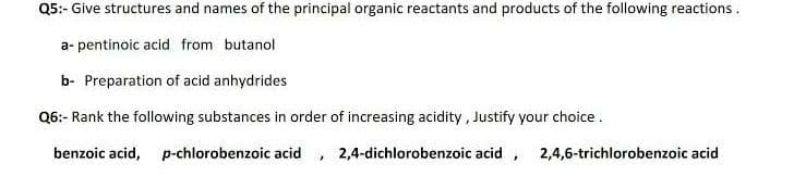 Q5:- Give structures and names of the principal organic reactants and products of the following reactions.
a- pentinoic acid from butanol
b- Preparation of acid anhydrides
Q6:- Rank the following substances in order of increasing acidity , Justify your choice.
benzoic acid, p-chlorobenzoic acid , 2,4-dichlorobenzoic acid , 2,4,6-trichlorobenzoic acid
