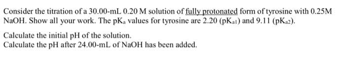 Consider the titration of a 30.00-mL 0.20 M solution of fully protonated form of tyrosine with 0.25M
NaOH. Show all your work. The pK, values for tyrosine are 2.20 (pKat) and 9.11 (pK₂2).
Calculate the initial pH of the solution.
Calculate the pH after 24.00-mL of NaOH has been added.