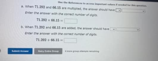 Use the References to access important values if needed for this question
a. When 71.292 and 66.15 are multiplied, the answer should have
Enter the answer with the correct number of digits.
71.292 x 66.15 =
b. When 71.292 and 66.15 are added, the answer should have
Enter the answer with the correct number of digits.
71.292 +66.15-
Submit Answer
Retry Entire Group 4 more group attempts remaining