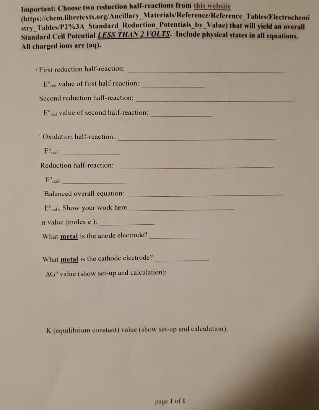 Important: Choose two reduction half-reactions from this website
(https://chem.libretexts.org/Ancillary_Materials/Reference/Reference Tables/Electrochemi
stry_Tables/P2%3A_Standard_Reduction_Potentials_by_Value) that will yield an overall
Standard Cell Potential LESS THAN 2 VOLTS. Include physical states in all equations.
All charged ions are (aq).
First reduction half-reaction:
Ered value of first half-reaction:
Second reduction half-reaction:
Ered value of second half-reaction:
Oxidation half-reaction:
Eºox:
Reduction half-reaction:
Ered:
Balanced overall equation:
Eºcell, Show your work here:
n value (moles e):
What metal is the anode electrode?
What metal is cathode electrode?
AG value (show set-up and calculation):
K (equilibrium constant) value (show set-up and calculation):
page 1 of 1