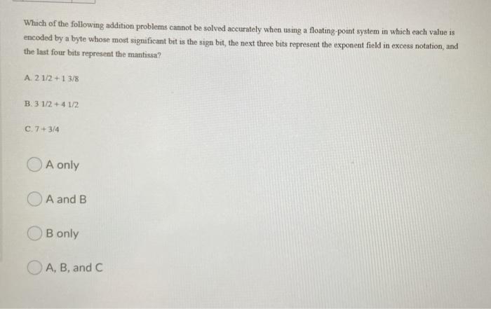 Which of the following addition problems cannot be solved accurately when using a floating-point system in which each value is
encoded by a byte whose most significant bit is the sign bit, the next three bits represent the exponent field in excess notation, and
the last four bits represent the mantissa?
A. 2 1/2+1 3/8
B. 3 1/2+4 1/2
C. 7+3/4
A only
A and B
B only
A, B, and C