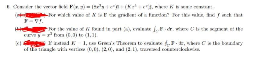 6. Consider the vector field F(r, y) = (8a°y+ e*)î+ (Ka“ + e")j, where K is some constant.
%3D
(a
-For which value of K is F the gradient of a function? For this value, find f such that
F = Vf.
For the value of K found in part (a), evaluate fe F dr, where C is the segment of the
curve y = r from (0,0) to (1, 1).
If instead K = 1, use Green's Theorem to evaluate f F dr, where C is the boundary
(c)
of the triangle with vertices (0,0), (2,0), and (2, 1), traversed counterclockwise.
