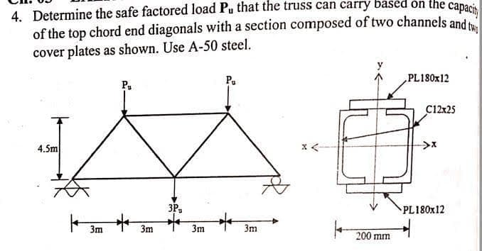 4. Determine the safe factored load Pu that the truss can carry based on the capacity
of the top chord end diagonals with a section composed of two channels and tw
cover plates as shown. Use A-50 steel.
4.5m
3m
P₁
*
3m
3P
3m
Pu
3m
200 mm
PL180x12
C12x25
->x
PL180x12