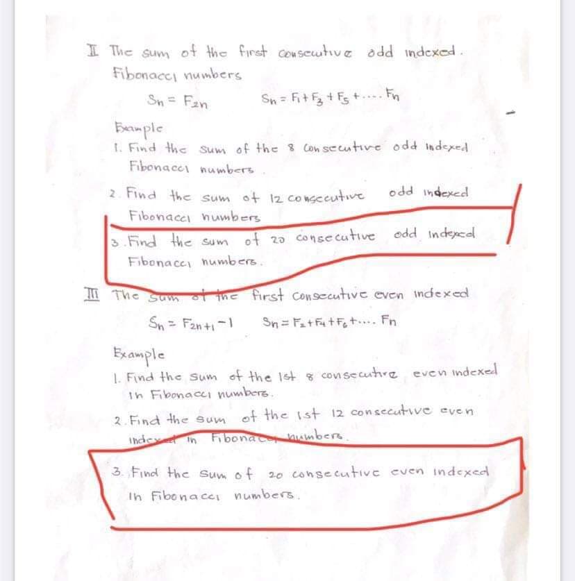 I The sum of the first consecutive add indexed.
Fibonace numbers
Sn = F₂n
Sn = F₁+F₂ +F₂ +... Fn
Example
1. Find the sum of the 8 Consecutive odd indexed
Fibonace numbers
2. Find the sum of 12 consecutive
Fibonace numbers
odd indexed
3. Find the sum of 20 consecutive odd indexed
Fibonace numbers.
The sum of the first consecutive even indexed
Sn = F₂n+1-1 Sn = F₂+F₁+F₂ t.... Fn
Example
1. Find the sum of the 1st & consecutive even indexed
In Fibonacci numbers..
2. Find the sum of the 1st 12 consecutive even
index in Fibonac numbers.
3. Find the sum of 20 consecutive even indexed
In Fibonace numbers.