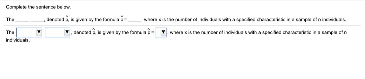 Complete the sentence below.
The
denoted p, is given by the formula p=
where x is the number of individuals with a specified characteristic in a sample of n individuals.
The
, denoted p, is given by the formula p=
V, where x is the number of individuals with a specified characteristic in a sample of n
individuals.
