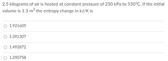 2.5 kilograms of air is heated at constant pressure of 250 kPa to 550°C. If the initial
volume is 1.3 m the entropy change in kJ/K is
O 1.921605
O 1.391307
O 1.492872
O 1.290758
