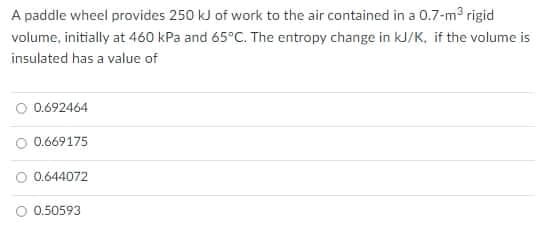 A paddle wheel provides 250 kJ of work to the air contained in a 0.7-m3 rigid
volume, initially at 460 kPa and 65°C. The entropy change in kJ/K, if the volume is
insulated has a value of
O 0.692464
O 0.669175
0.644072
O 0.50593
