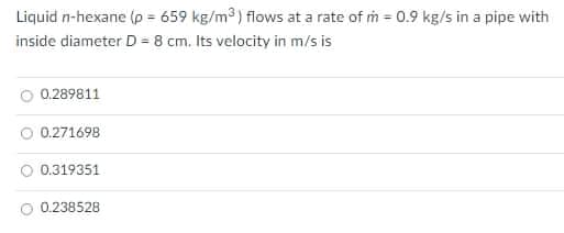 Liquid n-hexane (p = 659 kg/m3) flows at a rate of m = 0.9 kg/s in a pipe with
inside diameter D = 8 cm. Its velocity in m/s is
0.289811
0.271698
0.319351
O 0.238528
