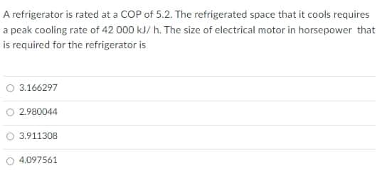 A refrigerator is rated at a COP of 5.2. The refrigerated space that it cools requires
a peak cooling rate of 42 000 kJ/ h. The size of electrical motor in horsepower that
is required for the refrigerator is
O 3.166297
O 2.980044
3.911308
O 4.097561
