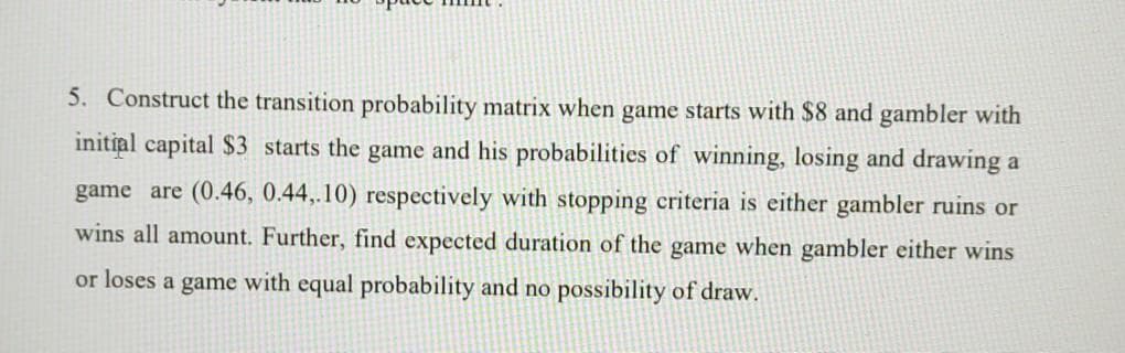 5. Construct the transition probability matrix when game starts with $8 and gambler with
initial capital $3 starts the game and his probabilities of winning, losing and drawing a
game are (0.46, 0.44,.10) respectively with stopping criteria is either gambler ruins or
wins all amount. Further, find expected duration of the game when gambler either wins
or loses a game with equal probability and no possibility of draw.
